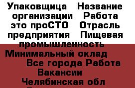 Упаковщица › Название организации ­ Работа-это проСТО › Отрасль предприятия ­ Пищевая промышленность › Минимальный оклад ­ 20 000 - Все города Работа » Вакансии   . Челябинская обл.,Еманжелинск г.